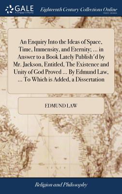 An Enquiry Into the Ideas of Space, Time, Immensity, and Eternity; ... in Answer to a Book Lately Publish'd by Mr. Jackson, Entitled, The Existence and Unity of God Proved ... By Edmund Law, ... To Which is Added, a Dissertation - Law, Edmund