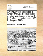 An Enquiry Into the Prices of Wheat, Malt, and Occasionally of Other Provisions; ... as Sold in England, from the Year 1000 to the Year 1765;