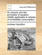 An Enquiry Into the Principles of Taxation, Chiefly Applicable to Articles of Immediate Consumption - Hamilton, Andrew