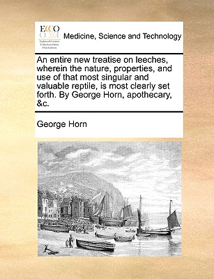 An Entire New Treatise on Leeches, Wherein the Nature, Properties, and Use of That Most Singular and Valuable Reptile, Is Most Clearly Set Forth. by George Horn, Apothecary, &C. - Horn, George