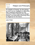 An Epistle to Friends, for the Stirring Up Such as Are Negligent in Attending Their Meetings Appointed for the Worship of God; Shewing the Danger Thereof, and Earnestly Exhorting Them to Diligence for the Future. - Field, John, MD