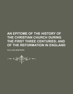 An Epitome of the History of the Christian Church During the First Three Centuries: And of the Reformation in England