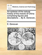 An Epitome of the Natural History of the Insects of China. Comprising Figures and Descriptions of Upwards of One Hundred New, Singular, and Beautiful Species; Together With Some That Are of Importance in Medicine, Domestic Economy, &c. The Figures Are...