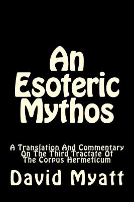 An Esoteric Mythos: A Translation Of And A Commentary On The Third Tractate Of The Corpus Hermeticum - Myatt, David