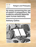 An Essay Concerning the Use of Reason in Propositions, the Evidence Whereof Depends Upon Human Testimony. the Second Edition Corrected.