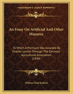 An Essay on Artificial and Other Manures: To Which a Premium Was Awarded by Charles Lemon Through the Cornwall Agricultural Association (1844)