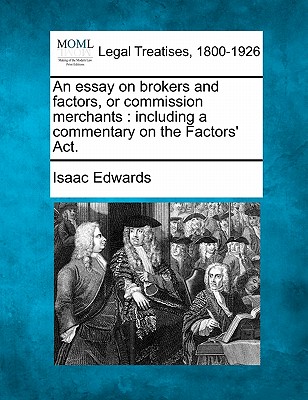 An Essay on Brokers and Factors, or Commission Merchants: Including a Commentary on the Factors' ACT. - Edwards, Isaac