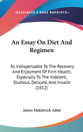 An Essay On Diet And Regimen: As Indispensable To The Recovery And Enjoyment Of Firm Health, Especially To The Indolent, Studious, Delicate, And Invalid (1812)