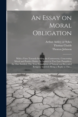 An Essay on Moral Obligation: With a View Towards Settling the Controversy, Concerning Moral and Positive Duties. In Answer to Two Late Pamphlets: the One Entitled, The True Foundation of Natural and Revealed Religion Asserted; Being a Reply to The... - Johnson, Thomas D 1737 (Creator), and Chubb, Thomas 1679-1747, and Sykes, Arthur Ashley 1683 or 4-1756 (Creator)