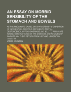 An Essay on Morbid Sensibility of the Stomach and Bowels: as the Proximate Cause or Characteristic Condition of Indigestion, Nervous Irritability, Mental Despondency, Hypochondriasis, &c. &c.: to Which Are Added, Observations on the Diseases And...