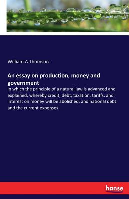 An essay on production, money and government: in which the principle of a natural law is advanced and explained, whereby credit, debt, taxation, tariffs, and interest on money will be abolished, and national debt and the current expenses - Thomson, William A