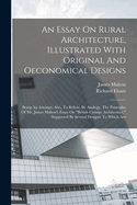 An Essay On Rural Architecture, Illustrated With Original And Oeconomical Designs: Being An Attempt, Also, To Refute, By Analogy, The Principles Of Mr. James Malton's Essay On "british Cottage Architecture," Supported By Several Designs: To Which Are