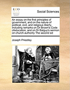 An Essay on the First Principles of Government, and on the Nature of Political, Civil, and Religious Liberty, Including Remarks on Dr Brown's Code Ofeducation, and on Dr Balguy's Sermon on Church Authority the Second Ed