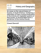 An Essay on the Natural History of Guiana, in South America. Containing a Description of Many Curious Productions in the Animal and Vegetable Systems of That Country. in Several Letters from a Gentleman of the Medical Faculty