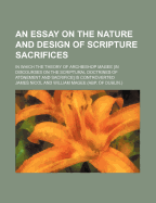 An Essay on the Nature and Design of Scripture Sacrifices; In Which the Theory of Archbishop Magee [In Discourses on the Scriptural Doctrines of Atonement and Sacrifice] Is Controverted
