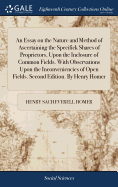 An Essay on the Nature and Method of Ascertaining the Specifick Shares of Proprietors, Upon the Inclosure of Common Fields. With Observations Upon the Inconveniencies of Open Fields. Second Edition. By Henry Homer