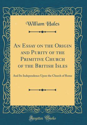 An Essay on the Origin and Purity of the Primitive Church of the British Isles: And Its Independence Upon the Church of Rome (Classic Reprint) - Hales, William