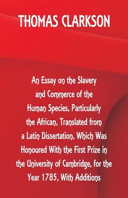 An Essay on the Slavery and Commerce of the Human Species, Particularly the African, Translated from a Latin Dissertation, Which Was Honoured With the First Prize in the University of Cambridge, for the Year 1785, With Additions - Clarkson, Thomas