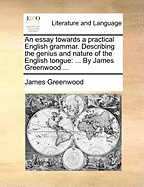 An Essay Towards a Practical English Grammar: Describing the Genius and Nature of the English Tongue; Giving Likewise a Rational and Plain Account of Grammar in General, with a Familiar Explanation of Its Terms