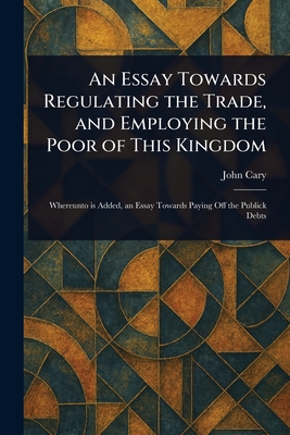 An Essay Towards Regulating the Trade, and Employing the Poor of This Kingdom - Cary, John