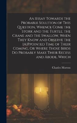 An Essay Towards the Probable Solution of This Question, Whence Come the Stork and the Turtle, the Crane and the Swallow, When They Know and Observe the [A]Ppointed Time of Their Coming, Or Where Those Birds Do Probably Make Their Recess and Abode, Which - Morton, Charles