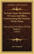 An Essay Upon the Relation of Cause and Effect, Controverting the Doctrine of Mr. Hume: Concerning the Nature of That Relation (1824)