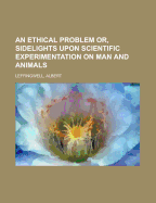 An Ethical Problem Or, Sidelights Upon Scientific Experimentation on Man and Animals