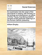 An Examination Into the Origin of the Discontents in Ireland, with Remarks on the Writings and Interference, Ex Officio, of Arthur Young, Esq Being a Faithful Narrative of the Particular Sufferings of the Roman Catholic Peasantry