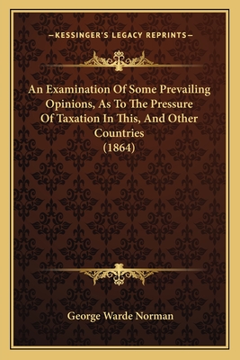 An Examination Of Some Prevailing Opinions, As To The Pressure Of Taxation In This, And Other Countries (1864) - Norman, George Warde