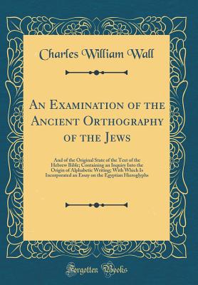 An Examination of the Ancient Orthography of the Jews: And of the Original State of the Text of the Hebrew Bible; Containing an Inquiry Into the Origin of Alphabetic Writing; With Which Is Incorporated an Essay on the Egyptian Hieroglyphs - Wall, Charles William