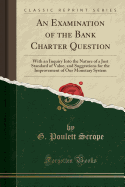 An Examination of the Bank Charter Question: With an Inquiry Into the Nature of a Just Standard of Value, and Suggestions for the Improvement of Our Monetary System (Classic Reprint)