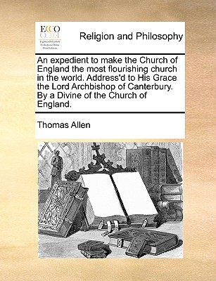 An Expedient to Make the Church of England the Most Flourishing Church in the World. Address'd to His Grace the Lord Archbishop of Canterbury. by a Divine of the Church of England. - Allen, Thomas, Mr.