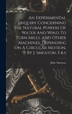 An Experimental Enquiry Concerning The Natural Powers Of Water And Wind To Turn Mills, And Other Machines, Depending On A Circular Motion. By J. Smeaton, F.r.s - Smeaton, John