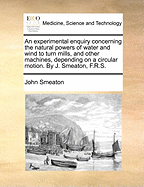 An Experimental Enquiry Concerning The Natural Powers Of Water And Wind To Turn Mills, And Other Machines, Depending On A Circular Motion. By J. Smeaton, F.r.s