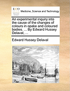 An Experimental Inquiry Into the Cause of the Changes of Colours in Opake and Coloured Bodies. ... by Edward Hussey Delaval, ...