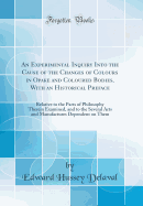 An Experimental Inquiry Into the Cause of the Changes of Colours in Opake and Coloured Bodies, with an Historical Preface: Relative to the Parts of Philosophy Therein Examined, and to the Several Arts and Manufactures Dependent on Them (Classic Reprint)