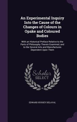 An Experimental Inquiry Into the Cause of the Changes of Colours in Opake and Coloured Bodies: With an Historical Preface Relative to the Parts of Philosophy Therein Examined, and to the Several Arts and Manufactures Dependent Upon Them - Delaval, Edward Hussey