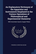 An Explanatory Dictionary of the Apparatus and Instruments Employed in the Various Operations of Philosophical and Experimental Chemistry: With Seventeen Quarto Copper-Plates
