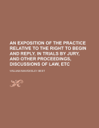 An Exposition of the Practice Relative to the Right to Begin and Reply, in Trials by Jury, and Other Proceedings, Discussions of Law, Etc