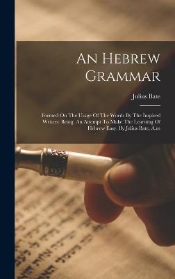 An Hebrew Grammar: Formed On The Usage Of The Words By The Inspired Writers: Being, An Attempt To Make The Learning Of Hebrew Easy. By Julius Bate, A.m - Bate, Julius