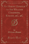 An Heroic Epistle to Sir William Chambers, Knight, &C. &C (Classic Reprint)