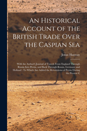 An Historical Account of the British Trade Over the Caspian Sea: With the Author's Journal of Travels From England Through Russia Into Persia, and Back Through Russia, Germany and Holland: To Which Are Added the Revolutions of Persia During the Present C