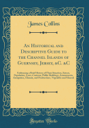 An Historical and Descriptive Guide to the Channel Islands of Guernsey, Jersey, &C. &C: Embracing a Brief History of Their Situation, Extent, Population, Laws, Customs, Public Buildings, Amusements, Antiquities, Climate, and Productions, Vegetable and Min