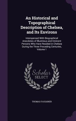 An Historical and Topographical Description of Chelsea, and Its Environs: Interspersed With Biographical Anecdotes of Illustrious and Eminent Persons Who Have Resided in Chelsea During the Three Preceding Centuries, Volume 1 - Faulkner, Thomas