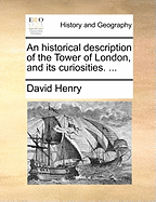 An Historical Description of the Tower of London, and Its Curiosities. ...