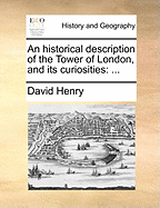 An Historical Description of the Tower of London, and Its Curiosities. ...