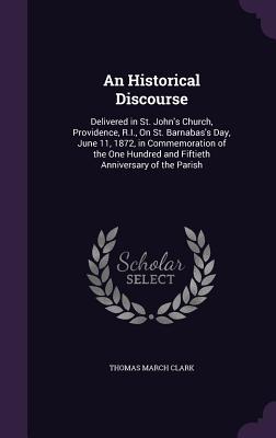 An Historical Discourse: Delivered in St. John's Church, Providence, R.I., On St. Barnabas's Day, June 11, 1872, in Commemoration of the One Hundred and Fiftieth Anniversary of the Parish - Clark, Thomas March