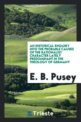 An Historical Enquiry Into the Probable Causes of the Rationalist Character Lately Predominant in the Theology of Germany - Pusey, E B