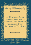 An Historical Guide to Great Yarmouth in Norfolk, with the Most Remarkable Events Recorded of That Town (Classic Reprint)