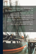 An Historical Research Respecting the Opinions of the Founders of the Republic on Negroes as Slaves, as Citizens, and as Soldiers. Read Before the Massachusetts Historical Society, August 14, 1862